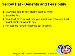 Yellow Hat - Benefits and Feasibility
Everyone gets to say what is on their mind.
It can be fun.
You don't have to wait until you speak and therefore don't
forget what you want to say.
Not just the "smart" students get to speak.
Adapted from: Dyck, B. Case Study: Classroom Management - Six Thinking Hats
URL: http://www.teachnet.com/how-to/manage/sixhats120800.html
 