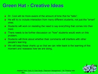 Green Hat - Creative Ideas
Dr. Cool will be more aware of the amount of time that he "talks“.
He will try to include interaction from many different students, not just the "smart"
ones.
Students will work on resisting the need to say everything that comes into their
mind.
There needs to be further discussion on "how" students would work on this
problem.
Students will think about whether their comments will interfere with other
people's learning.
We will keep these charts up so that we can refer back to the learning of this
moment and reassess how we are doing.
Adapted from: Dyck, B. Case Study: Classroom Management - Six Thinking Hats
URL: http://www.teachnet.com/how-to/manage/sixhats120800.html
 