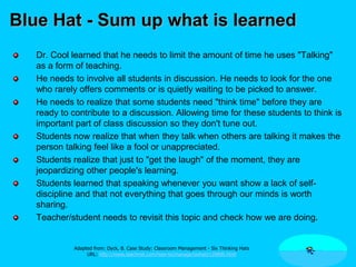 Blue Hat - Sum up what is learned
Dr. Cool learned that he needs to limit the amount of time he uses "Talking"
as a form of teaching.
He needs to involve all students in discussion. He needs to look for the one
who rarely offers comments or is quietly waiting to be picked to answer.
He needs to realize that some students need "think time" before they are
ready to contribute to a discussion. Allowing time for these students to think is
important part of class discussion so they don't tune out.
Students now realize that when they talk when others are talking it makes the
person talking feel like a fool or unappreciated.
Students realize that just to "get the laugh" of the moment, they are
jeopardizing other people's learning.
Students learned that speaking whenever you want show a lack of self-
discipline and that not everything that goes through our minds is worth
sharing.
Teacher/student needs to revisit this topic and check how we are doing.
Adapted from: Dyck, B. Case Study: Classroom Management - Six Thinking Hats
URL: http://www.teachnet.com/how-to/manage/sixhats120800.html
 