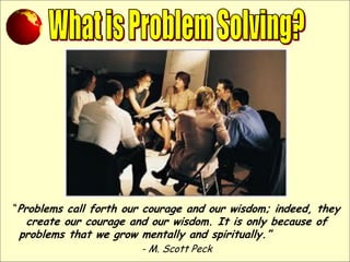 “Problems call forth our courage and our wisdom; indeed, they
create our courage and our wisdom. It is only because of
problems that we grow mentally and spiritually.”
- M. Scott Peck
 
