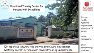 1
Vocational Training Centre for
Persons with Disabilities
Address:
No. 65,
Kyaikwine
Pagoda Road,
Mayangone TS,
Yangon
Phone:
09254343701
Email:
aarmyanmar@
gmail.com
A Japanese INGO started the VTC since 2000 in Myanmar.
Mainly accepts persons with physical/hearing impairments.
 
