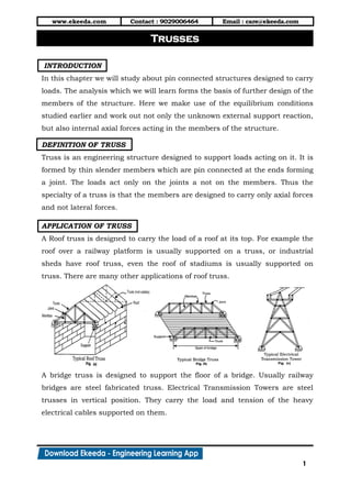 www.ekeeda.com Contact : 9029006464 Email : care@ekeeda.com
1
P
INTRODUCTION
In this chapter we will study about pin connected structures designed to carry
loads. The analysis which we will learn forms the basis of further design of the
members of the structure. Here we make use of the equilibrium conditions
studied earlier and work out not only the unknown external support reaction,
but also internal axial forces acting in the members of the structure.
DEFINITION OF TRUSS
Truss is an engineering structure designed to support loads acting on it. It is
formed by thin slender members which are pin connected at the ends forming
a joint. The loads act only on the joints a not on the members. Thus the
specialty of a truss is that the members are designed to carry only axial forces
and not lateral forces.
APPLICATION OF TRUSS
A Roof truss is designed to carry the load of a roof at its top. For example the
roof over a railway platform is usually supported on a truss, or industrial
sheds have roof truss, even the roof of stadiums is usually supported on
truss. There are many other applications of roof truss.
A bridge truss is designed to support the floor of a bridge. Usually railway
bridges are steel fabricated truss. Electrical Transmission Towers are steel
trusses in vertical position. They carry the load and tension of the heavy
electrical cables supported on them.
Trusses
 
