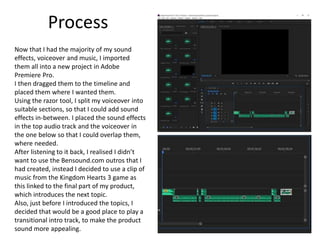 Process
Now that I had the majority of my sound
effects, voiceover and music, I imported
them all into a new project in Adobe
Premiere Pro.
I then dragged them to the timeline and
placed them where I wanted them.
Using the razor tool, I split my voiceover into
suitable sections, so that I could add sound
effects in-between. I placed the sound effects
in the top audio track and the voiceover in
the one below so that I could overlap them,
where needed.
After listening to it back, I realised I didn’t
want to use the Bensound.com outros that I
had created, instead I decided to use a clip of
music from the Kingdom Hearts 3 game as
this linked to the final part of my product,
which introduces the next topic.
Also, just before I introduced the topics, I
decided that would be a good place to play a
transitional intro track, to make the product
sound more appealing.
 