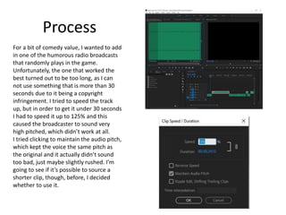 Process
For a bit of comedy value, I wanted to add
in one of the humorous radio broadcasts
that randomly plays in the game.
Unfortunately, the one that worked the
best turned out to be too long, as I can
not use something that is more than 30
seconds due to it being a copyright
infringement. I tried to speed the track
up, but in order to get it under 30 seconds
I had to speed it up to 125% and this
caused the broadcaster to sound very
high pitched, which didn’t work at all.
I tried clicking to maintain the audio pitch,
which kept the voice the same pitch as
the original and it actually didn’t sound
too bad, just maybe slightly rushed. I’m
going to see if it’s possible to source a
shorter clip, though, before, I decided
whether to use it.
 