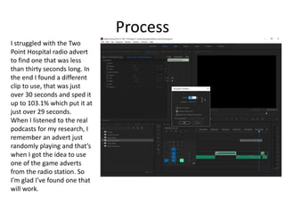 Process
I struggled with the Two
Point Hospital radio advert
to find one that was less
than thirty seconds long. In
the end I found a different
clip to use, that was just
over 30 seconds and sped it
up to 103.1% which put it at
just over 29 seconds.
When I listened to the real
podcasts for my research, I
remember an advert just
randomly playing and that’s
when I got the idea to use
one of the game adverts
from the radio station. So
I’m glad I’ve found one that
will work.
 