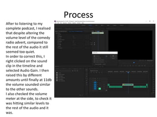 Process
After to listening to my
complete podcast, I realised
that despite altering the
volume level of the comedy
radio advert, compared to
the rest of the audio it still
seemed too quiet.
In order to correct this, I
right clicked on the sound
clip in the timeline and
selected Audio Gain. I then
raised this by different
amounts until finally at 11db
the volume sounded similar
to the other sounds.
I also checked the volume
meter at the side, to check it
was hitting similar levels to
the rest of the audio and it
was.
 