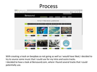 Process
With creating a track on beepbox.co not going as well as I would have liked, I decided to
try to source some music that I could use for my intro and outro tracks.
I decided to have a look at Bensound.com, where I found several tracks that I could
potentially use.
 