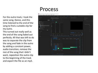 Process
For the outro track, I took the
same song, Dance, and this
time listened to the end of the
song to find a suitable clip for
my outro.
This turned out really well as
the end of the song faded out
perfectly. All that was left to do
was to separate the clip from
the song and fade in the outro
by adding a constant power,
audio transition, remove the
rest of the song that I didn’t
want, reposition the outro clip
to the beginning of the track
and export the file as an mp3.
 