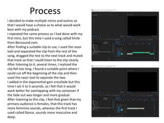 Process
I decided to make multiple intros and outros so
that I would have a choice as to what would work
best with my podcast.
I repeated the same process as I had done with my
first intro, but this time I used a song called Smile
from Bensound.com.
After finding a suitable clip to use, I used the razor
tool and separated the clip from the rest of the
song, dragged the rest to the next track and muted
that track so that I could listen to the clip clearly.
After listening to it, several times, I realised the
clip felt too long. I found a suitable point where I
could cut off the beginning of the clip and then
used the razor tool to separate the two.
I added in the exponential gain crossfade but this
time I set it to 5 seconds, as I felt that it would
work better for overlapping with my voiceover if
the fade out was longer and more gradual.
After listening to this clip, I feel that given that my
primary audience is females, that this track has
more feminine sounds, whereas the first track I
used called Dance, sounds more masculine and
deep.
 