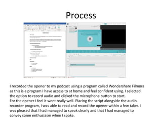 Process
I recorded the opener to my podcast using a program called Wondershare Filmora
as this is a program I have access to at home and feel confident using. I selected
the option to record audio and clicked the microphone button to start.
For the opener I feel it went really well. Placing the script alongside the audio
recorder program, I was able to read and record the opener within a few takes. I
was pleased that I had managed to speak clearly and that I had managed to
convey some enthusiasm when I spoke.
 