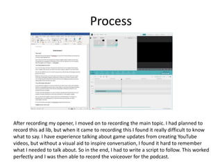 Process
After recording my opener, I moved on to recording the main topic. I had planned to
record this ad lib, but when it came to recording this I found it really difficult to know
what to say. I have experience talking about game updates from creating YouTube
videos, but without a visual aid to inspire conversation, I found it hard to remember
what I needed to talk about. So in the end, I had to write a script to follow. This worked
perfectly and I was then able to record the voiceover for the podcast.
 