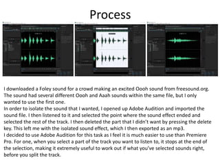 Process
I downloaded a Foley sound for a crowd making an excited Oooh sound from freesound.org.
The sound had several different Oooh and Aaah sounds within the same file, but I only
wanted to use the first one.
In order to isolate the sound that I wanted, I opened up Adobe Audition and imported the
sound file. I then listened to it and selected the point where the sound effect ended and
selected the rest of the track. I then deleted the part that I didn’t want by pressing the delete
key. This left me with the isolated sound effect, which I then exported as an mp3.
I decided to use Adobe Audition for this task as I feel it is much easier to use than Premiere
Pro. For one, when you select a part of the track you want to listen to, it stops at the end of
the selection, making it extremely useful to work out if what you’ve selected sounds right,
before you split the track.
 