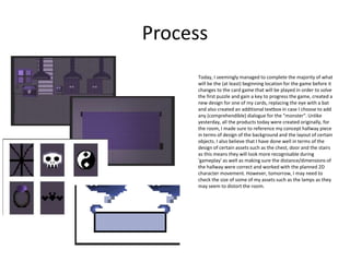 Process
Today, I seemingly managed to complete the majority of what
will be the (at least) beginning location for the game before it
changes to the card game that will be played in order to solve
the first puzzle and gain a key to progress the game, created a
new design for one of my cards, replacing the eye with a bat
and also created an additional textbox in case I choose to add
any (comprehendible) dialogue for the "monster". Unlike
yesterday, all the products today were created originally, for
the room, I made sure to reference my concept hallway piece
in terms of design of the background and the layout of certain
objects. I also believe that I have done well in terms of the
design of certain assets such as the chest, door and the stairs
as this means they will look more recognisable during
'gameplay' as well as making sure the distance/dimensions of
the hallway were correct and worked with the planned 2D
character movement. However, tomorrow, I may need to
check the size of some of my assets such as the lamps as they
may seem to distort the room.
 