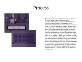 Process
Today, I began the main animation process of my video game
by making sure all my assets have been resized
correctly, combining my assets into one Photoshop file and
creating animation slides so to give the appearance of
character movement or scenery change. I have also made sure
to add in a Pixel font when writing character dialogue as well
as writing it in a personalised textbox, which I believe works
well in terms of style and the character it links to. I believe I
have done well so far in terms of resizing the assets so they
still retain the regular shape and style I intended and, for the
most part, choosing the correct amounts of time each shot
should last for. However, I believe that I should look at these
frames more closely to not only confirm the correct amount of
time each should last for, but also to double check that there
are no errors in each frame, such as one of the
objects/characters glitching out of place and none of the text I
have created for the characters speech, pops up in any
unwanted frames. I hopefully want to also begin creating the
animation, not only for the matching gameplay, but also for
when the "monster" is meant to appear and the effects that
come with this.
 