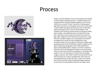Process
Today, I covered a different area of my production and instead
of continuing my animation process, I created the box art for
my game (which I decided would be playable on a PC format
rather than a console). Firstly, I focused on creating a game
logo before the box art, choosing the same colour scheme that
is clearly visible throughout gameplay and also incorporated
aspects of the game into it, such as the bat designs I had
created for the character text box and due to the game taking
place at night, I also added the moon icon behind the main
text. I then went on the create the main box art around this
logo, taken images from the internet such as the house, using
the tools I had been taught such as the gradient tool and the
rectangle tool to create the colour backgrounds, using
screenshots taken of my in progress animation to display what
gameplay would consist of and lastly, using the program Lorem
Ipsum to generate paragraphs to fill in what would be the
game summary/description. However, I do think I could have
improved a lot on the background imagery as the contrasting
colours on each part of the box may appear as confusing to the
audience. This is mainly because I tried to look up multiple
images I could use , but I either couldn't find any that fit the art
style of the box art or when I enlarged them, they came out
too pixelated and so couldn't be used. I could try to improve
this in future by either using the pixelated images anyway or
try and create my own graphics similar to the image I need.
 