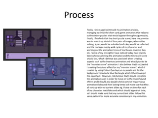Process
Today, I once again continued my animation process,
managing to finish the short card game animation that helps to
outline other puzzles that would appear throughout gameplay.
Firstly, I finished all of the short puzzle scene, here the premise
was to match up a total of four pairs of images, where after
solving, a part would be unlocked and a key would be collected
and the rest was mainly walk cycles of my character and
working out the animation times of text boxes, inventor box
etc. Some of my strengths I have noticed today have mainly
been when examining the animation and the time each scene
should last, which I believe was used well when creating
aspects such as the inventory animation and what I plan to be
the "monster scene" animation. I also believe that I succeeded
I creating the colour effect for my "monster scene", which I
created by using Colour Overlays on my assets and for the
background I created a blue Rectangle which I then lowered
the opacity of. However, I do believe that I should complete
this animation soon in order to move on to the music/sound
effects and I should also double check some of my previous
animation slides and their lasting times so t make sue that they
all sync up with my current slides eg. I have set time for each
of my character text slides and which should appear at time,
so I should make sure that my current text slides follow this
same pattern for more accurate consistency in my animation.
 