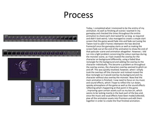 Process
Today, I completed what I invisioned to be the enitiry of my
animation. As well as finishing all scenes I wanted in my
gameplay and checked the times throughout the enitire
animation to check each shot lasted for as long as required
and didn't look weird, I also managed to create a simple start
screen that the game would fade into and fade out (using the
Tween tool to add 5 frames inbetween the two desired
frames)of once the gameplay starts as well as making the
screen fade out at the end of the animation to show the end of
that paticuler scene and animation altogether. However, I did
run into a light problem concerning the colour overlays during
the monster scene, as I had created the overlay for the
character an background differently, using a faded blue
rectangle for the background and adding the overlay to the
character individually. This became a problem as throughout
the overlay scenes, the characters overlay seemed to glitch on
and off. This was quickly resolved, however, when I simply
took the overlays off the character and instead moved the
blue rectangle so it would overlay my background and my
character without also overlay the monster. Now that the
main animation is finished, I now need to focus on my music
and sound effects, which I hope to reflect the run down,
spooky atmosphere of the game as well as the sound effects
reflecting what's happening at that point in the game
, improving upon certain assets such as my box art, which
seems to be lacking mainly in the back part of the box and,
once the music and soud effects have been made/collected,
plae all the animation assets into Premiere and edit them
together in order to create the final finished animation.
 