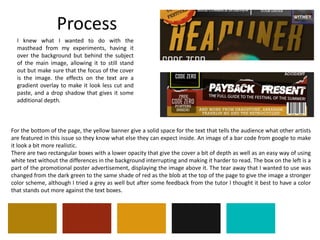 Process
I knew what I wanted to do with the
masthead from my experiments, having it
over the background but behind the subject
of the main image, allowing it to still stand
out but make sure that the focus of the cover
is the image. the effects on the text are a
gradient overlay to make it look less cut and
paste, and a drop shadow that gives it some
additional depth.
For the bottom of the page, the yellow banner give a solid space for the text that tells the audience what other artists
are featured in this issue so they know what else they can expect inside. An image of a bar code from google to make
it look a bit more realistic.
There are two rectangular boxes with a lower opacity that give the cover a bit of depth as well as an easy way of using
white text without the differences in the background interrupting and making it harder to read. The box on the left is a
part of the promotional poster advertisement, displaying the image above it. The tear away that I wanted to use was
changed from the dark green to the same shade of red as the blob at the top of the page to give the image a stronger
color scheme, although I tried a grey as well but after some feedback from the tutor I thought it best to have a color
that stands out more against the text boxes.
 