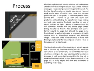 Process I finished my front cover behind schedule and had to move
ahead quickly to starting my double page spread, however
once again I was missing my main image for the work. For
the first day of creating my double page spread I started
work on the layout of my DPS that came from the pre-
production part of the project. I knew the general colour
scheme that I wanted to go with and could start
production without letting the lack of main image holding
me back. After positive feedback regarding my use of
depth, shadows and layers I wanted to make sure that this
was somehow involved with my double page spread.
During research I’d found a few examples that used a
banner around the page that allowed the page to be
framed nicely as well as being able to cover parts of it with
aspects such as promotional material and additional
images. There were some alterations I had to make from
the original plan and the finished piece however I tried to
keep as closely to it as I could.
The blue line in the left of the top image is actually a guide
line as this was my first time working with A3 and I was
very unsure of the dimensions, and wanted to make sure
what I was putting on the page wasn’t out of proportion on
the page. It took some playing around in the view tab to
work out how to put a line straight down the middle of the
page but it really helped me with the placement of
everything on the page.
 