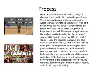 Process
Once I wrote out what I wanted to change, I
changed it so I could edit it using the pencil tool.
This is so I could create a black outline to the
words the way I want to, it just makes it look a bit
better. Once this was done I started making the
start menu. I started with the background as I
knew what I wanted. This was once again more of
the audience with chairs behind them. I wasn’t
sure what to do with the actual title, so I kept it
simple. I used the headline font again and also
drew a black outline to it, and it came out looking
quite good. Although I was only doing the main
game and create a character, I wanted to add a
couple more options to the menu, just to make it
feel more like a real game. All three of these areas
were done in the first week, no animating yet,
however most of the biggest jobs were done. No
tools had been used apart from the pencil, rubber,
and a lot of copy and pasting.
 