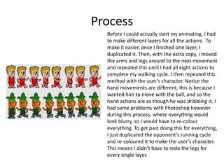 Process
Before I could actually start my animating, I had
to make different layers for all the actions. To
make it easier, once I finished one layer, I
duplicated it. Then, with the extra copy, I moved
the arms and legs around to the next movement
and repeated this until I had all eight actions to
complete my walking cycle. I then repeated this
method with the user’s character. Notice the
hand movements are different, this is because I
wanted him to move with the ball, and so the
hand actions are as though he was dribbling it. I
had some problems with Photoshop however
during this process, where everything would
look blurry, so I would have to re-colour
everything. To get past doing this for everything,
I just duplicated the opponent’s running cycle
and re-coloured it to make the user’s character.
This means I didn’t have to redo the legs for
every single layer.
 