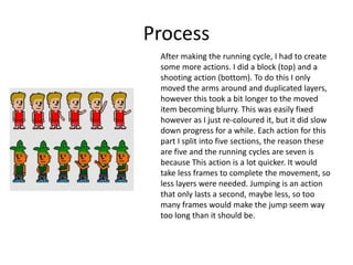Process
After making the running cycle, I had to create
some more actions. I did a block (top) and a
shooting action (bottom). To do this I only
moved the arms around and duplicated layers,
however this took a bit longer to the moved
item becoming blurry. This was easily fixed
however as I just re-coloured it, but it did slow
down progress for a while. Each action for this
part I split into five sections, the reason these
are five and the running cycles are seven is
because This action is a lot quicker. It would
take less frames to complete the movement, so
less layers were needed. Jumping is an action
that only lasts a second, maybe less, so too
many frames would make the jump seem way
too long than it should be.
 