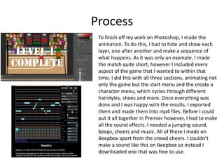 Process
To finish off my work on Photoshop, I made the
animation. To do this, I had to hide and show each
layer, one after another and make a sequence of
what happens. As it was only an example, I made
the match quite short, however I included every
aspect of the game that I wanted to within that
time. I did this with all three sections, animating not
only the game but the start menu and the create a
character menu, which cycles through different
hairstyles, shoes and more. Once everything was
done and I was happy with the results, I exported
them and made them into mp4 files. Before I could
put it all together in Premier however, I had to make
all the sound effects. I needed a jumping sound,
beeps, cheers and music. All of these I made on
Beepbox apart from the crowd cheers. I couldn’t
make a sound like this on Beepbox so instead I
downloaded one that was free to use.
 