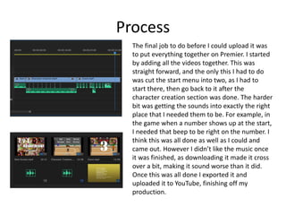 Process
The final job to do before I could upload it was
to put everything together on Premier. I started
by adding all the videos together. This was
straight forward, and the only this I had to do
was cut the start menu into two, as I had to
start there, then go back to it after the
character creation section was done. The harder
bit was getting the sounds into exactly the right
place that I needed them to be. For example, in
the game when a number shows up at the start,
I needed that beep to be right on the number. I
think this was all done as well as I could and
came out. However I didn’t like the music once
it was finished, as downloading it made it cross
over a bit, making it sound worse than it did.
Once this was all done I exported it and
uploaded it to YouTube, finishing off my
production.
 
