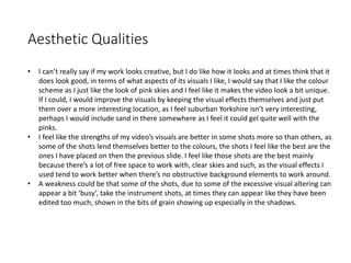 Aesthetic Qualities
• I can’t really say if my work looks creative, but I do like how it looks and at times think that it
does look good, in terms of what aspects of its visuals I like, I would say that I like the colour
scheme as I just like the look of pink skies and I feel like it makes the video look a bit unique.
If I could, I would improve the visuals by keeping the visual effects themselves and just put
them over a more interesting location, as I feel suburban Yorkshire isn’t very interesting,
perhaps I would include sand in there somewhere as I feel it could gel quite well with the
pinks.
• I feel like the strengths of my video’s visuals are better in some shots more so than others, as
some of the shots lend themselves better to the colours, the shots I feel like the best are the
ones I have placed on then the previous slide. I feel like those shots are the best mainly
because there’s a lot of free space to work with, clear skies and such, as the visual effects I
used tend to work better when there’s no obstructive background elements to work around.
• A weakness could be that some of the shots, due to some of the excessive visual altering can
appear a bit ‘busy’, take the instrument shots, at times they can appear like they have been
edited too much, shown in the bits of grain showing up especially in the shadows.
 