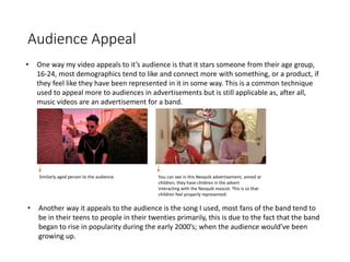 Audience Appeal
• One way my video appeals to it’s audience is that it stars someone from their age group,
16-24, most demographics tend to like and connect more with something, or a product, if
they feel like they have been represented in it in some way. This is a common technique
used to appeal more to audiences in advertisements but is still applicable as, after all,
music videos are an advertisement for a band.
You can see in this Nesquik advertisement, aimed at
children, they have children in the advert
interacting with the Nesquik mascot. This is so that
children feel properly represented.
Similarly aged person to the audience.
• Another way it appeals to the audience is the song I used, most fans of the band tend to
be in their teens to people in their twenties primarily, this is due to the fact that the band
began to rise in popularity during the early 2000’s; when the audience would’ve been
growing up.
 