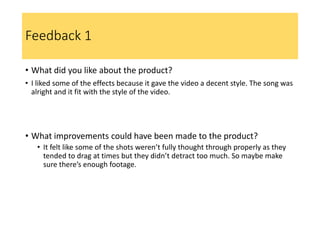 Feedback 1
• What did you like about the product?
• I liked some of the effects because it gave the video a decent style. The song was
alright and it fit with the style of the video.
• What improvements could have been made to the product?
• It felt like some of the shots weren’t fully thought through properly as they
tended to drag at times but they didn’t detract too much. So maybe make
sure there’s enough footage.
 