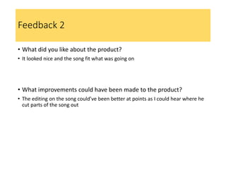 Feedback 2
• What did you like about the product?
• It looked nice and the song fit what was going on
• What improvements could have been made to the product?
• The editing on the song could’ve been better at points as I could hear where he
cut parts of the song out
 