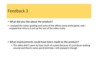Feedback 3
• What did you like about the product?
• I enjoyed the colour grading and some of the effects were pretty good, and I
enjoyed the intro as it set up the rest of the video nicely
• What improvements could have been made to the product?
• The video didn’t seem to have much of a point because it’s just Kyran walking
around and there’s some weird bird lady. I still enjoyed it though
 