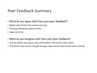 Peer Feedback Summary
• What do you agree with from your peer feedback?
• Maybe some of the shots went on too long
• The song editing was spotty at times
• Vague narrative
• What do you disagree with from your peer feedback?
• That the effects were good, some of the effects I felt could’ve been better
• That all the shots weren’t thought through, I had a decent idea of what shots I wanted
 
