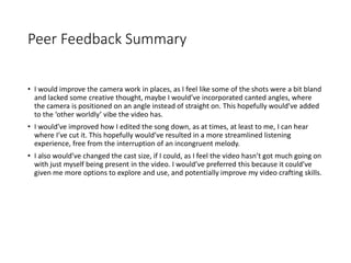 Peer Feedback Summary
• I would improve the camera work in places, as I feel like some of the shots were a bit bland
and lacked some creative thought, maybe I would’ve incorporated canted angles, where
the camera is positioned on an angle instead of straight on. This hopefully would’ve added
to the ‘other worldly’ vibe the video has.
• I would’ve improved how I edited the song down, as at times, at least to me, I can hear
where I’ve cut it. This hopefully would’ve resulted in a more streamlined listening
experience, free from the interruption of an incongruent melody.
• I also would’ve changed the cast size, if I could, as I feel the video hasn’t got much going on
with just myself being present in the video. I would’ve preferred this because it could’ve
given me more options to explore and use, and potentially improve my video crafting skills.
 