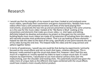 Research
• I would say that the strengths of my research was how I looked at and analysed some
music videos, specifically their conventions and genre characteristics. Notably how music
videos often have a self contained narrative and shots of the band playing their
instruments, occasionally the two link up and are presented as being in the same universe,
as is the case for the music video I looked at for ‘My Name is Mud’. Looking at the
conventions and elements that make up a music video, i.e. shot types and editing,
definitely helped me develop and produce my project as they gave me the common
building blocks most music videos are made of, by extension of including them the video, it
will naturally emulate most professional videos. That is to say looking at these elements
helped me edit the video to the beat of the song, specifically at one point towards the end
of my video during the end shot. This helped make the video and the song connect and
adhere together better.
• In terms of weaknesses, I would say one could be that during my experiments I primarily
focused on the visual effects and not so much shot types, creative editing etc. This is
because I really wanted to get the visual style down first, however I don’t feel this was
much of a negative as I mostly wanted my video to have a unique visual style. If I could
improve my experiments, I would plan to use more diverse camera shots over the
medium/long, over the shoulder and tracking shots. This potentially would have given the
video more of unique style as the different shot types combined with the visual effects
could have created a more visually distinct product.
 