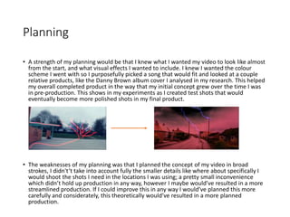 Planning
• A strength of my planning would be that I knew what I wanted my video to look like almost
from the start, and what visual effects I wanted to include. I knew I wanted the colour
scheme I went with so I purposefully picked a song that would fit and looked at a couple
relative products, like the Danny Brown album cover I analysed in my research. This helped
my overall completed product in the way that my initial concept grew over the time I was
in pre-production. This shows in my experiments as I created test shots that would
eventually become more polished shots in my final product.
• The weaknesses of my planning was that I planned the concept of my video in broad
strokes, I didn't’t take into account fully the smaller details like where about specifically I
would shoot the shots I need in the locations I was using; a pretty small inconvenience
which didn’t hold up production in any way, however I maybe would’ve resulted in a more
streamlined production. If I could improve this in any way I would’ve planned this more
carefully and considerately, this theoretically would’ve resulted in a more planned
production.
 