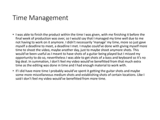 Time Management
• I was able to finish the product within the time I was given, with me finishing it before the
final week of production was over, so I would say that I managed my time well due to me
not having to work on it anymore. I didn’t necessarily ‘manage’ my time, more so just gave
myself a deadline to meet, a deadline I met. I maybe could’ve done with giving myself more
time to shoot the video, maybe another day, just to maybe shoot anymore shots. This
would’ve been useful as I meant to have shots of a guitar being played but I missed my
opportunity to do so, nevertheless I was able to get shots of a bass and keyboard so it’s no
big deal. In summation, I don’t feel my video would’ve benefitted from that much extra
time as the editing was done in time and I had enough material to work with.
• If I did have more time I probably would’ve spent it getting the guitar shots and maybe
some more miscellaneous medium shots and establishing shots of certain locations. Like I
said I don’t feel my video would’ve benefitted from more time.
 