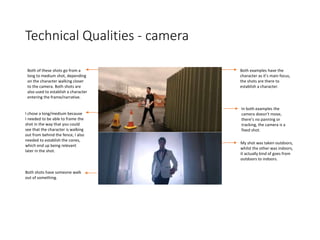 Technical Qualities - camera
Both of these shots go from a
long to medium shot, depending
on the character walking closer
to the camera. Both shots are
also used to establish a character
entering the frame/narrative.
I chose a long/medium because
I needed to be able to frame the
shot in the way that you could
see that the character is walking
out from behind the fence, I also
needed to establish the cones,
which end up being relevant
later in the shot.
Both examples have the
character as it’s main focus,
the shots are there to
establish a character.
Both shots have someone walk
out of something.
In both examples the
camera doesn’t move,
there’s no panning or
tracking, the camera is a
fixed shot.
My shot was taken outdoors,
whilst the other was indoors,
it actually kind of goes from
outdoors to indoors.
 