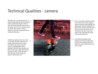 Technical Qualities - camera
This is an example of where another
music video uses a lower angle to
capture someone’s legs walking. The
professional example, although it’s a
little unclear in the screenshot, uses
the shot to start the music, this is
something I also did in my music
video as the song starts the same
time the shot comes on.
The difference between both
examples are that my video has a
distinct colour palette, whilst the
other has a more realistic look and
colour usage.
My video uses a low-angle close-up to
show the legs walking, I did this because
I felt it was the best angle to shoot it
from to clearly show the mise-en-scene.
The other uses more of a closed in close-
up, which I feel creates a sense of
mystery as you don’t know who you’re
looking at right away.
A difference between the two is that,
in my video, this shot is done from a
profile view and the other is done
from behind the person, like the
camera is walking behind them.
Although I like the other example and
feel it is still quite a valid way of doing
this type of shot, I prefer the way I
did it because I feel it creates an
easier to understand shot.
 