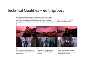 Technical Qualities – editing/post
Both examples show two ways to edit a reaction shot. Mine is based
around how the character notices a rainbow and starts to smile at how
nice it looks, whilst the other shows the internal process of the guy
figuring out that another man is wearing the severed face of his friend.
Due to there being no dialogue,
the thoughts/reaction have to be
done through subtitles.
Both shots, before the reaction use
a medium close-up shot to show the
‘pre-emotion’.
They then cut to the thing that’s
eliciting a reaction from the
character.
It then ends, after it is built up,
with a shot of the reaction.
 
