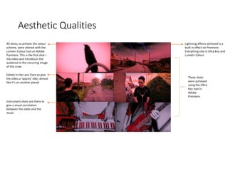 Aesthetic Qualities
All shots, to achieve the colour
scheme, were altered with the
Lumetri Colour tool on Adobe
Premiere. This is the first shot I
the video and introduces the
audience to the recurring image
of this crow
These shots
were achieved
using the Ultra
Key tool in
Adobe
Premiere
Edited in the Lens Flare to give
the video a ‘spacey’ vibe, almost
like it’s on another planet
Lightning effects achieved is a
built in effect on Premiere.
Everything else is Ultra Key and
Lumetri Colour
Instrument shots are there to
give a visual correlation
between the video and the
music
 