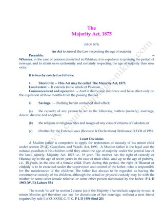 The
Majority Act, 1875
(XI OF 1875)
An Act to amend the Law respecting the age of majority
Preamble: --
Whereas, in the case of persons domiciled in Pakistan, it is expedient to prolong the period of
non-age, and to attain more uniformity and certainty respecting the age of majority than now
exits:
It is hereby enacted as follows:
1. Short title: -- This Act may be called The Majority Act, 1875.
Local extent: -- It extends to the whole of Pakistan.
Commencement and operation: -- And it shall come into force and have effect only on
the expiration of three months from the passing thereof.
2. Savings. : -- Nothing herein contained shall effect:
(a) the capacity of any person to act in the following matters (namely), marriage,
dower, divorce and adoption;
(b) the religion or religious rites and usages of any class of citizens of Pakistan; or
(c) Omitted by the Federal Laws (Revision & Declaration) Ordinance, XXVII of 1981.
Court Decisions
A Muslim father is competent to apply for restoration of custody of his minor child
under section 25 (1), Guardians and Wards Act, 1890. A Muslim father is the legal and the
natural guardian of his children until they attain the age of majority under the general law of
the land, namely, Majority Act, 1875 i.e., 18 year. The mother has the right of custody or
Hizanat up to the age of seven years in the case of male child, and up to the age of puberty,
i.e., 15 years, in the case of a female child. Even during this period, the right of Hizanat or
custody is to be exercised under the supervision and control of the father, who is responsible
for the maintenance of the children. The father has always to be regarded as having the
constructive custody of his children, although the actual or physical custody may be with the
mother or some other female relative, or some other person nominated by the father. P L D
1963 (W. P.) Lahore 534
The words "to act" in section 2 clause (a) of the Majority i Act include capacity to sue. A
minor Muslim girl therefore can sue for dissolution of her marriage, without a next friend
required by rule 1 of O. XXXII, C. P. C. P L D 1956 Sind 201
 