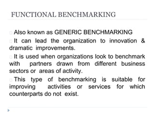 FUNCTIONAL BENCHMARKING
 Also known as GENERIC BENCHMARKING
 It can lead the organization to innovation &
dramatic improvements.
 It is used when organizations look to benchmark
with partners drawn from different business
sectors or areas of activity.
 This type of benchmarking is suitable for
improving activities or services for which
counterparts do not exist.
 