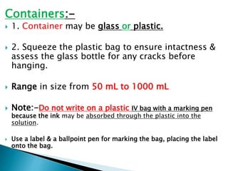 Containers:-
 1. Container may be glass or plastic.
 2. Squeeze the plastic bag to ensure intactness &
assess the glass bottle for any cracks before
hanging.
 Range in size from 50 mL to 1000 mL
 Note:-Do not write on a plastic IV bag with a marking pen
because the ink may be absorbed through the plastic into the
solution.
 Use a label & a ballpoint pen for marking the bag, placing the label
onto the bag.
 