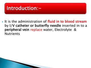  It is the administration of fluid in to blood stream
by I/V catheter or butterfly needle inserted in to a
peripheral vein replace water, Electrolyte &
Nutrients
Introduction:-
 