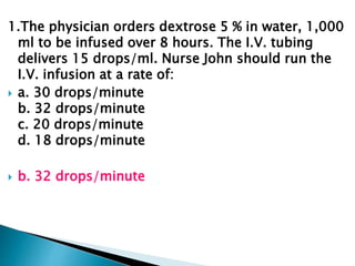 1.The physician orders dextrose 5 % in water, 1,000
ml to be infused over 8 hours. The I.V. tubing
delivers 15 drops/ml. Nurse John should run the
I.V. infusion at a rate of:
 a. 30 drops/minute
b. 32 drops/minute
c. 20 drops/minute
d. 18 drops/minute
 b. 32 drops/minute
 