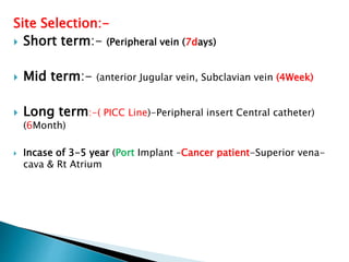 Site Selection:-
 Short term:- (Peripheral vein (7days)
 Mid term:- (anterior Jugular vein, Subclavian vein (4Week)
 Long term:-( PICC Line)-Peripheral insert Central catheter)
(6Month)
 Incase of 3-5 year (Port Implant –Cancer patient-Superior vena-
cava & Rt Atrium
 