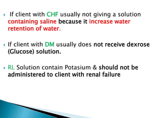  If client with CHF usually not giving a solution
containing saline because it increase water
retention of water.
 If client with DM usually does not receive dexrose
(Glucose) solution.
 RL Solution contain Potasium & should not be
administered to client with renal failure
 