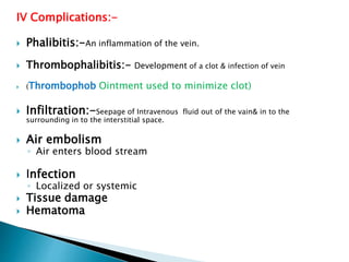 IV Complications:-
 Phalibitis:-An inflammation of the vein.
 Thrombophalibitis:- Development of a clot & infection of vein
 (Thrombophob Ointment used to minimize clot)
 Infiltration:-Seepage of Intravenous fluid out of the vain& in to the
surrounding in to the interstitial space.
 Air embolism
◦ Air enters blood stream
 Infection
◦ Localized or systemic
 Tissue damage
 Hematoma
 